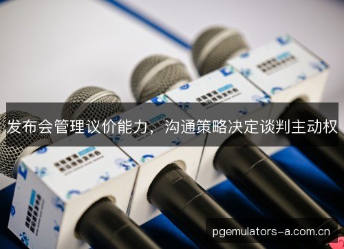 发布会管理议价能力,沟通策略决定谈判主动权 发布会管理议价能力,沟通策略决定谈判主动权